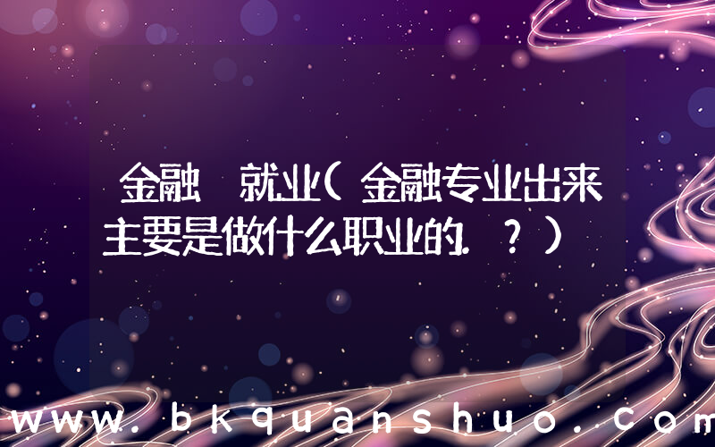 金融 就业(金融专业出来主要是做什么职业的.？)